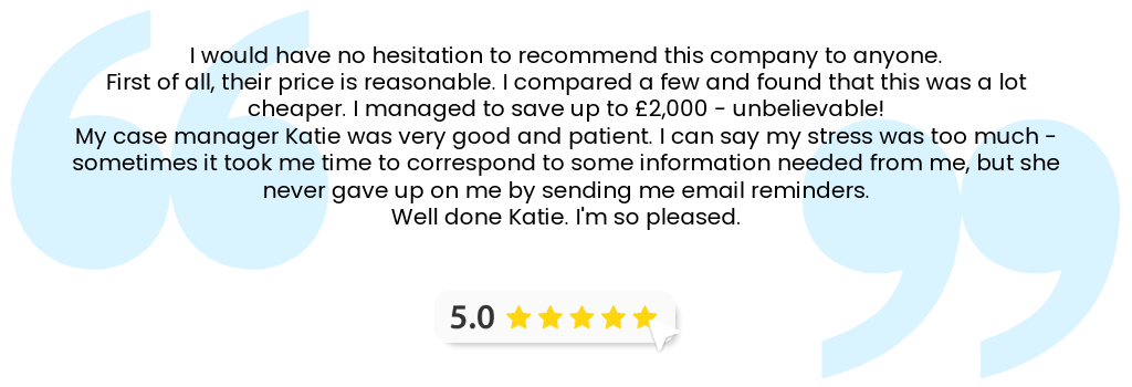 5 star Google review: "I would have no hesitation to recommend this company to anyone. First of all, their price is reasonable. I compared a few and found that this was a lot cheaper. I managed to save up to £2,000 - unbelievable! My case manager Katie was very good and patient. I can say my stress was too much - sometimes it took me time to correspond to some information needed from me, but she never gave up on me by sending me email reminders. Well done Katie. I'm so pleased."